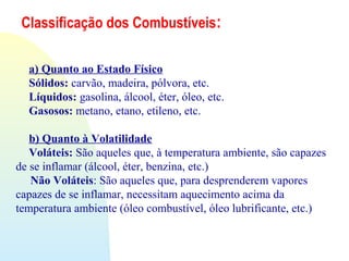 Classificação dos Combustíveis:
a) Quanto ao Estado Físico
Sólidos: carvão, madeira, pólvora, etc.
Líquidos: gasolina, álcool, éter, óleo, etc.
Gasosos: metano, etano, etileno, etc.
b) Quanto à Volatilidade
Voláteis: São aqueles que, à temperatura ambiente, são capazes
de se inflamar (álcool, éter, benzina, etc.)
Não Voláteis: São aqueles que, para desprenderem vapores
capazes de se inflamar, necessitam aquecimento acima da
temperatura ambiente (óleo combustível, óleo lubrificante, etc.)
 