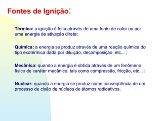 Térmica: a ignição é feita através de uma fonte de calor ou por
uma energia de ativação direta;
Química: a energia se produz através de uma reação química do
tipo exotérmica dada por diluição, decomposição, etc... ;
Mecânica: quando a energia é obtida através de um fenômeno
físico de caráter mecânico, tais como compressão, fricção, etc... :
Nuclear: quando a energia se produz como conseqüência de um
processo de cisão de núcleos de átomos radioativos.
Fontes de Ignição:
 