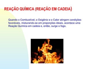Quando o Combustível, o Oxigênio e o Calor atingem condições
favoráveis, misturando-se em proporções ideais, acontece uma
Reação Química em cadeia e, então, surge o fogo.
REAÇÃO QUÍMICA (REAÇÃO EM CADEIA)
 
