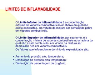 O Limite Inferior de Inflamabilidade é a concentração
máxima de vapores combustíveis no ar abaixo da qual não
existe combustão, em virtude da mistura ser demasiado pobre
em vapores combustíveis.
O Limite Superior de Inflamabilidade, por seu turno, é a
concentração mínima de vapores combustíveis no ar acima da
qual não existe combustão, em virtude da mistura ser
demasiado rica em vapores combustíveis.
Os fatores que influenciam o domínio da explosividade são:
 Aumento da pressão e/ou temperatura;
 Diminuição da pressão e/ou temperatura:
 Diminuição da percentagem de oxigênio.
LIMITES DE INFLAMABILIDADE
 