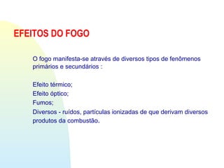 EFEITOS DO FOGO
O fogo manifesta-se através de diversos tipos de fenômenos
primários e secundários :
Efeito térmico;
Efeito óptico;
Fumos;
Diversos - ruídos, partículas ionizadas de que derivam diversos
produtos da combustão.
 