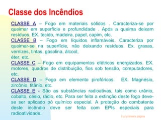 Ir p/ primeira página
Classe dos Incêndios
CLASSE ACLASSE A – Fogo em materiais sólidos . Caracteriza-se por
queimar em superfície e profundidade . Após a queima deixam
resíduos. EX. tecido, madeira, papel, capim, etc.
CLASSE B – Fogo em líquidos inflamáveis. Caracteriza por
queimar-se na superfície, não deixando resíduos. Ex. graxas,
vernizes, tintas, gasolina, álcool,
éter, etc.
CLASSE C – Fogo em equipamentos elétricos energizados. EX.
motores, quadros de distribuição, fios sob tensão, computadores,
etc.
CLASSE D – Fogo em elemento pirofóricos. EX. Magnésio,
zircônio, titânio, etc.
CLASSE E - São as substâncias radioativas, tais como urânio,
cobalto, césio, rádio, etc. Para ser feita a extinção deste fogo deve-
se ser aplicado pó químico especial. A proteção do combatente
deste incêndio deve ser feita com EPIs especiais para
radioatividade.
 