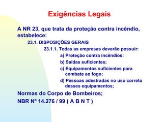 Exigências Legais
A NR 23, que trata da proteção contra incêndio,
estabelece:
23.1. DISPOSIÇÕES GERAIS
23.1.1. Todas as empresas deverão possuir:
a) Proteção contra incêndios:
b) Saídas suficientes;
c) Equipamentos suficientes para
combate ao fogo;
d) Pessoas adestradas no uso correto
desses equipamentos;
Normas do Corpo de Bombeiros;
NBR Nº 14.276 / 99 ( A B N T )
 