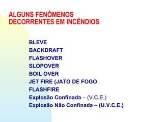 ALGUNS FENÔMENOS
DECORRENTES EM INCÊNDIOS
BLEVE
BACKDRAFT
FLASHOVER
SLOPOVER
BOIL OVER
JET FIRE (JATO DE FOGO
FLASHFIRE
Explosão Confinada – (V.C.E.)
Explosão Não Confinada – (U.V.C.E.)
 