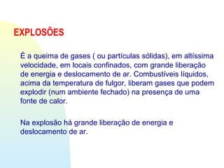 EXPLOSÕES
É a queima de gases ( ou partículas sólidas), em altíssima
velocidade, em locais confinados, com grande liberação
de energia e deslocamento de ar. Combustíveis líquidos,
acima da temperatura de fulgor, liberam gases que podem
explodir (num ambiente fechado) na presença de uma
fonte de calor.
Na explosão há grande liberação de energia e
deslocamento de ar.
 