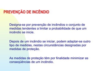 PREVENÇÃO DE INCÊNDIO
Designa-se por prevenção de incêndios o conjunto de
medidas tendentes a limitar a probabilidade de que um
incêndio se inicie.
Depois de um incêndio se iniciar, podem adaptar-se outro
tipo de medidas, nestas circunstâncias designadas por
medidas de proteção.
As medidas de proteção têm por finalidade minimizar as
conseqüências de um incêndio.
 