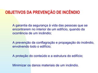 OBJETIVOS DA PREVENÇÃO DE INCÊNDIO
A garantia da segurança à vida das pessoas que se
encontrarem no interior de um edifício, quando da
ocorrência de um incêndio;
A prevenção da conflagração e propagação do incêndio,
envolvendo todo o edifício;
A proteção do conteúdo e a estrutura do edifício;
Minimizar os danos materiais de um incêndio.
 