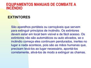 EQUIPAMENTOS MANUAIS DE COMBATE A
INCÊNDIO
EXTINTORES
São aparelhos portáteis ou carroçáveis que servem
para extinguir princípios de incêndio. Os extintores
devem estar em local bem visível e de fácil acesso. Os
extintores não são automáticos ou auto ativados, se o
incêndio começa eles continuam pendurados, inertes no
lugar e nada acontece, pois são as mãos humanas que,
precisam levá-los ao lugar necessário, apontá-los
corretamente, ativá-los de modo a extinguir as chamas.
 