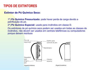 TIPOS DE EXTINTORES
Extintor de Pó Químico Seco:
1º) Pó Químico Pressurizado: pode haver perda de carga devido a
petrificação do pó.
2º) Pó Químico Especial: usado para incêndios em classe D.
Os extintores de pó químico seco podem ser usados em todas as classes de
incêndios, não devem ser usados em centrais telefônicas ou computadores
porque deixam resíduos
 