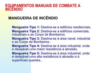 MANGUEIRA DE INCÊNDIO
Mangueira Tipo 1: Destina-se a edifícios residenciais.
Mangueira Tipo 2: Destina-se a edifícios comerciais,
industriais e ao Corpo de Bombeiros
Mangueira Tipo 3: Destina-se à área naval, industrial
e ao Corpo de Bombeiros.
Mangueira Tipo 4: Destina-se à área industrial, onde
é desejável uma maior resistência à abrasão.
Mangueira Tipo 5: Destina-se à área industrial, onde
é desejável uma alta resistência à abrasão e à
superfícies quentes..
EQUIPAMENTOS MANUAIS DE COMBATE A
INCÊNDIO
 