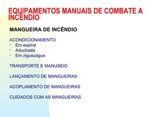 EQUIPAMENTOS MANUAIS DE COMBATE A
INCÊNDIO
MANGUEIRA DE INCÊNDIO
ACONDICIONAMENTO

Em espiral

Aduchada

Em ziguezague
TRANSPORTE E MANUSEIO
LANÇAMENTO DE MANGUEIRAS
ACOPLAMENTO DE MANGUEIRAS
CUIDADOS COM AS MANGUEIRAS
 