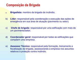 Composição da Brigada
a) Brigadista: membro da brigada de incêndio;
b) Líder: responsável pela coordenação e execução das ações de
emergência em sua área de atuação (pavimento ou setor);
c) Chefe de brigada: responsável por uma edificação com mais de
um pavimento/setor;
d) Coordenador geral: responsável por todas as edificações que
compõem uma empresa.
e) Assessor Técnico: responsável pela formação, treinamento e
fiscalização da brigada, assessorando a empresa nos assuntos
relativos à proteção contra incêndio.
 
