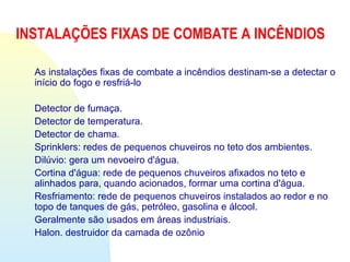 INSTALAÇÕES FIXAS DE COMBATE A INCÊNDIOS
As instalações fixas de combate a incêndios destinam-se a detectar o
início do fogo e resfriá-lo
Detector de fumaça.
Detector de temperatura.
Detector de chama.
Sprinklers: redes de pequenos chuveiros no teto dos ambientes.
Dilúvio: gera um nevoeiro d'água.
Cortina d'água: rede de pequenos chuveiros afixados no teto e
alinhados para, quando acionados, formar uma cortina d'água.
Resfriamento: rede de pequenos chuveiros instalados ao redor e no
topo de tanques de gás, petróleo, gasolina e álcool.
Geralmente são usados em áreas industriais.
Halon. destruidor da camada de ozônio
 