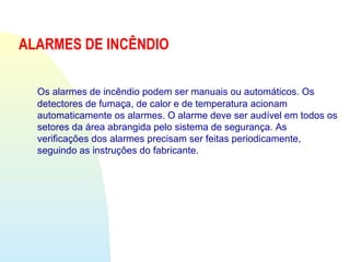 ALARMES DE INCÊNDIO
Os alarmes de incêndio podem ser manuais ou automáticos. Os
detectores de fumaça, de calor e de temperatura acionam
automaticamente os alarmes. O alarme deve ser audível em todos os
setores da área abrangida pelo sistema de segurança. As
verificações dos alarmes precisam ser feitas periodicamente,
seguindo as instruções do fabricante.
 