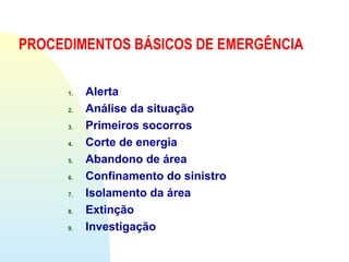 PROCEDIMENTOS BÁSICOS DE EMERGÊNCIA
1. Alerta
2. Análise da situação
3. Primeiros socorros
4. Corte de energia
5. Abandono de área
6. Confinamento do sinistro
7. Isolamento da área
8. Extinção
9. Investigação
 