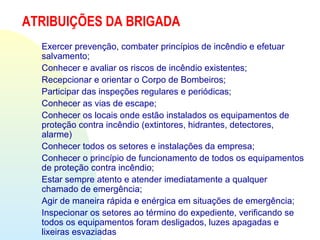 ATRIBUIÇÕES DA BRIGADA
Exercer prevenção, combater princípios de incêndio e efetuar
salvamento;
Conhecer e avaliar os riscos de incêndio existentes;
Recepcionar e orientar o Corpo de Bombeiros;
Participar das inspeções regulares e periódicas;
Conhecer as vias de escape;
Conhecer os locais onde estão instalados os equipamentos de
proteção contra incêndio (extintores, hidrantes, detectores,
alarme)
Conhecer todos os setores e instalações da empresa;
Conhecer o princípio de funcionamento de todos os equipamentos
de proteção contra incêndio;
Estar sempre atento e atender imediatamente a qualquer
chamado de emergência;
Agir de maneira rápida e enérgica em situações de emergência;
Inspecionar os setores ao término do expediente, verificando se
todos os equipamentos foram desligados, luzes apagadas e
lixeiras esvaziadas
 