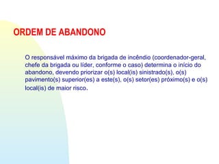 ORDEM DE ABANDONO
O responsável máximo da brigada de incêndio (coordenador-geral,
chefe da brigada ou líder, conforme o caso) determina o início do
abandono, devendo priorizar o(s) local(is) sinistrado(s), o(s)
pavimento(s) superior(es) a este(s), o(s) setor(es) próximo(s) e o(s)
local(is) de maior risco.
 