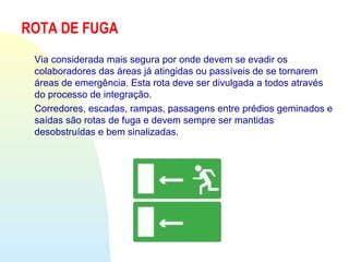 ROTA DE FUGA
Via considerada mais segura por onde devem se evadir os
colaboradores das áreas já atingidas ou passíveis de se tornarem
áreas de emergência. Esta rota deve ser divulgada a todos através
do processo de integração.
Corredores, escadas, rampas, passagens entre prédios geminados e
saídas são rotas de fuga e devem sempre ser mantidas
desobstruídas e bem sinalizadas.
 