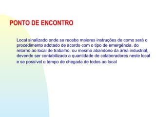 PONTO DE ENCONTRO
Local sinalizado onde se recebe maiores instruções de como será o
procedimento adotado de acordo com o tipo de emergência, do
retorno ao local de trabalho, ou mesmo abandono da área industrial,
devendo ser contabilizado a quantidade de colaboradores neste local
e se possível o tempo de chegada de todos ao local
 
