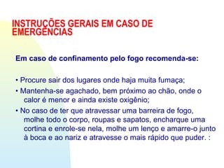 INSTRUÇÕES GERAIS EM CASO DE
EMERGÊNCIAS
Em caso de confinamento pelo fogo recomenda-se:
• Procure sair dos lugares onde haja muita fumaça;
• Mantenha-se agachado, bem próximo ao chão, onde o
calor é menor e ainda existe oxigênio;
• No caso de ter que atravessar uma barreira de fogo,
molhe todo o corpo, roupas e sapatos, encharque uma
cortina e enrole-se nela, molhe um lenço e amarre-o junto
à boca e ao nariz e atravesse o mais rápido que puder. :
 