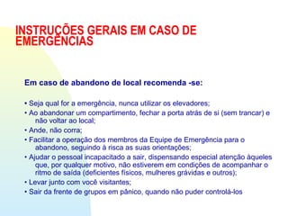 INSTRUÇÕES GERAIS EM CASO DE
EMERGÊNCIAS
Em caso de abandono de local recomenda -se:
• Seja qual for a emergência, nunca utilizar os elevadores;
• Ao abandonar um compartimento, fechar a porta atrás de si (sem trancar) e
não voltar ao local;
• Ande, não corra;
• Facilitar a operação dos membros da Equipe de Emergência para o
abandono, seguindo à risca as suas orientações;
• Ajudar o pessoal incapacitado a sair, dispensando especial atenção àqueles
que, por qualquer motivo, não estiverem em condições de acompanhar o
ritmo de saída (deficientes físicos, mulheres grávidas e outros);
• Levar junto com você visitantes;
• Sair da frente de grupos em pânico, quando não puder controlá-los
 