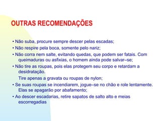 OUTRAS RECOMENDAÇÕES
• Não suba, procure sempre descer pelas escadas;
• Não respire pela boca, somente pelo nariz;
• Não corra nem salte, evitando quedas, que podem ser fatais. Com
queimaduras ou asfixias, o homem ainda pode salvar–se;
• Não tire as roupas, pois elas protegem seu corpo e retardam a
desidratação.
Tire apenas a gravata ou roupas de nylon;
• Se suas roupas se incendiarem, jogue–se no chão e role lentamente.
Elas se apagarão por abafamento;
• Ao descer escadarias, retire sapatos de salto alto e meias
escorregadias
 