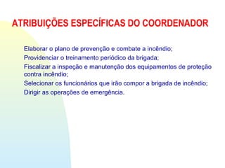 ATRIBUIÇÕES ESPECÍFICAS DO COORDENADOR
Elaborar o plano de prevenção e combate a incêndio;
Providenciar o treinamento periódico da brigada;
Fiscalizar a inspeção e manutenção dos equipamentos de proteção
contra incêndio;
Selecionar os funcionários que irão compor a brigada de incêndio;
Dirigir as operações de emergência.
 