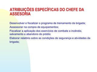 ATRIBUIÇÕES ESPECÍFICAS DO CHEFE DA
ASSESORIA
Desenvolver e fiscalizar o programa de treinamento da brigada;
Assessorar na compra de equipamentos;
Fiscalizar a aplicação dos exercícios de combate a incêndio,
salvamento e abandono do prédio;
Elaborar relatório sobre as condições de segurança e atividades da
brigada;
 
