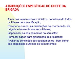 ATRIBUIÇÕES ESPECÍFICAS DO CHEFE DA
BRIGADA
Atuar nos treinamentos e sinistros, coordenando todos
os líderes de sua edificação;
Receber e cumprir as orientações do coordenador da
brigada e transmitir aos seus líderes;
Inspecionar os equipamentos do seu setor;
Fornecer dados para elaboração dos relatórios;
Avaliar as condições dos equipamentos , bem como
dos brigadistas durantes os treinamentos;
 