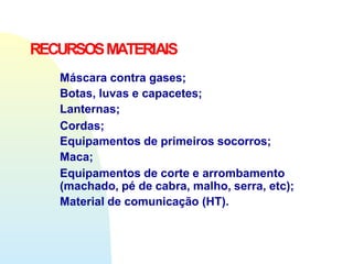 Máscara contra gases;
Botas, luvas e capacetes;
Lanternas;
Cordas;
Equipamentos de primeiros socorros;
Maca;
Equipamentos de corte e arrombamento
(machado, pé de cabra, malho, serra, etc);
Material de comunicação (HT).
RECURSOSMATERIAIS
 