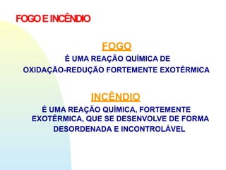 FOGO
É UMA REAÇÃO QUÍMICA DE
OXIDAÇÃO-REDUÇÃO FORTEMENTE EXOTÉRMICA
INCÊNDIO
É UMA REAÇÃO QUÍMICA, FORTEMENTE
EXOTÉRMICA, QUE SE DESENVOLVE DE FORMA
DESORDENADA E INCONTROLÁVEL
FOGOEINCÊNDIO
 