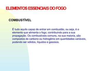 ELEMENTOSESSENCIAISDOFOGO
COMBUSTÍVEL
É tudo aquilo capaz de entrar em combustão, ou seja, é o
elemento que alimenta o fogo, contribuindo para a sua
propagação. Os combustíveis comuns, na sua maioria, são
compostos de carbono ou hidrogênio em quantidades variáveis,
podendo ser sólidos, líquidos e gasosos.
 
