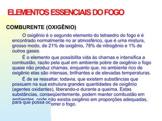 ELEMENTOSESSENCIAISDOFOGO
COMBURENTE (OXIGÊNIO)
O oxigênio é o segundo elemento do tetraedro do fogo e é
encontrado normalmente no ar atmosférico, que é uma mistura,
grosso modo, de 21% de oxigênio, 78% de nitrogênio e 1% de
outros gases.
É o elemento que possibilita vida às chamas e intensifica a
combustão, razão pela qual em ambiente pobre de oxigênio o fogo
quase não produz chamas, enquanto que, no ambiente rico de
oxigênio elas são intensas, brilhantes e de elevadas temperaturas.
É de se ressaltar, todavia, que existem substâncias que
possuem na sua estrutura grandes quantidades de oxigênio
(agentes oxidantes), liberando-o durante a queima. Estas
substâncias, conseqüentemente, podem manter combustão em
ambientes, onde não existia oxigênio em proporções adequadas,
para que possa ocorrer o fogo.
 