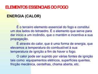ELEMENTOSESSENCIAISDOFOGO
ENERGIA (CALOR)
É o terceiro elemento essencial do fogo e constitui
um dos lados do tetraedro. É o elemento que serve para
dar inicio a um incêndio, que o mantém e incentiva a sua
propagação.
É através do calor, que é uma forma de energia, que
elevamos a temperatura do combustível à sua
temperatura de ignição a fim de haver o fogo.
O calor pode ser suprido por várias fontes de ignição
tais como: equipamentos elétricos, superfícies quentes,
fricção mecânica, centelhas, chama aberta, etc.
 
