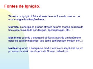 Térmica: a ignição é feita através de uma fonte de calor ou por
uma energia de ativação direta;
Química: a energia se produz através de uma reação química do
tipo exotérmica dada por diluição, decomposição, etc... ;
Mecânica: quando a energia é obtida através de um fenômeno
físico de caráter mecânico, tais como compressão, fricção, etc... :
Nuclear: quando a energia se produz como conseqüência de um
processo de cisão de núcleos de átomos radioativos.
Fontes de Ignição:
 