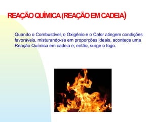 Quando o Combustível, o Oxigênio e o Calor atingem condições
favoráveis, misturando-se em proporções ideais, acontece uma
Reação Química em cadeia e, então, surge o fogo.
REAÇÃOQUÍMICA(REAÇÃOEMCADEIA)
 