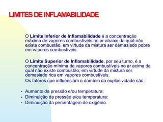 O Limite Inferior de Inflamabilidade é a concentração
máxima de vapores combustíveis no ar abaixo da qual não
existe combustão, em virtude da mistura ser demasiado pobre
em vapores combustíveis.
O Limite Superior de Inflamabilidade, por seu turno, é a
concentração mínima de vapores combustíveis no ar acima da
qual não existe combustão, em virtude da mistura ser
demasiado rica em vapores combustíveis.
Os fatores que influenciam o domínio da explosividade são:
▪
▪
▪
Aumento da pressão e/ou temperatura;
Diminuição da pressão e/ou temperatura:
Diminuição da percentagem de oxigênio.
LIMITESDEINFLAMABILIDADE
 