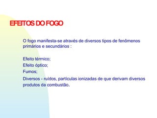 EFEITOSDOFOGO
O fogo manifesta-se através de diversos tipos de fenômenos
primários e secundários :
Efeito térmico;
Efeito óptico;
Fumos;
Diversos - ruídos, partículas ionizadas de que derivam diversos
produtos da combustão.
 