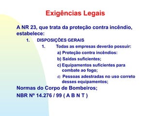 Exigências Legais
A NR 23, que trata da proteção contra incêndio,
estabelece:
1. DISPOSIÇÕES GERAIS
1. Todas as empresas deverão possuir:
a) Proteção contra incêndios:
b) Saídas suficientes;
c) Equipamentos suficientes para
combate ao fogo;
d) Pessoas adestradas no uso correto
desses equipamentos;
Normas do Corpo de Bombeiros;
NBR Nº 14.276 / 99 ( A B N T )
 