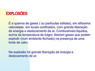 EXPLOSÕES
É a queima de gases ( ou partículas sólidas), em altíssima
velocidade, em locais confinados, com grande liberação
de energia e deslocamento de ar. Combustíveis líquidos,
acima da temperatura de fulgor, liberam gases que podem
explodir (num ambiente fechado) na presença de uma
fonte de calor.
Na explosão há grande liberação de energia e
deslocamento de ar.
 