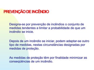PREVENÇÃODEINCÊNDIO
Designa-se por prevenção de incêndios o conjunto de
medidas tendentes a limitar a probabilidade de que um
incêndio se inicie.
Depois de um incêndio se iniciar, podem adaptar-se outro
tipo de medidas, nestas circunstâncias designadas por
medidas de proteção.
As medidas de proteção têm por finalidade minimizar as
conseqüências de um incêndio.
 