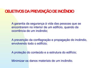 OBJETIVOSDAPREVENÇÃODEINCÊNDIO
A garantia da segurança à vida das pessoas que se
encontrarem no interior de um edifício, quando da
ocorrência de um incêndio;
A prevenção da conflagração e propagação do incêndio,
envolvendo todo o edifício;
A proteção do conteúdo e a estrutura do edifício;
Minimizar os danos materiais de um incêndio.
 
