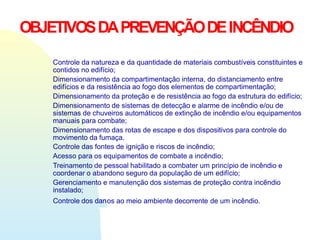 OBJETIVOSDAPREVENÇÃODEINCÊNDIO
Controle da natureza e da quantidade de materiais combustíveis constituintes e
contidos no edifício;
Dimensionamento da compartimentação interna, do distanciamento entre
edifícios e da resistência ao fogo dos elementos de compartimentação;
Dimensionamento da proteção e de resistência ao fogo da estrutura do edifício;
Dimensionamento de sistemas de detecção e alarme de incêndio e/ou de
sistemas de chuveiros automáticos de extinção de incêndio e/ou equipamentos
manuais para combate;
Dimensionamento das rotas de escape e dos dispositivos para controle do
movimento da fumaça.
Controle das fontes de ignição e riscos de incêndio;
Acesso para os equipamentos de combate a incêndio;
Treinamento de pessoal habilitado a combater um princípio de incêndio e
coordenar o abandono seguro da população de um edifício;
Gerenciamento e manutenção dos sistemas de proteção contra incêndio
instalado;
Controle dos danos ao meio ambiente decorrente de um incêndio.
 