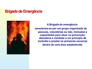 A Brigada de emergência
caracteriza-se por um grupo organizado de
pessoas, voluntárias ou não, treinadas e
capacitadas para atuar na prevenção,
abandono e combate a um principio de
incêndio e prestar os primeiros socorros
dentro de uma área estabelecida.
BrigadadeEmergência
 