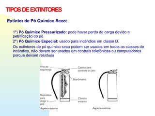 TIPOSDEEXTINTORES
Extintor de Pó Químico Seco:
1º) Pó Químico Pressurizado: pode haver perda de carga devido a
petrificação do pó.
2º) Pó Químico Especial: usado para incêndios em classe D.
Os extintores de pó químico seco podem ser usados em todas as classes de
incêndios, não devem ser usados em centrais telefônicas ou computadores
porque deixam resíduos
 