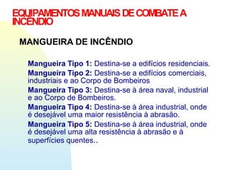 MANGUEIRA DE INCÊNDIO
Mangueira Tipo 1: Destina-se a edifícios residenciais.
Mangueira Tipo 2: Destina-se a edifícios comerciais,
industriais e ao Corpo de Bombeiros
Mangueira Tipo 3: Destina-se à área naval, industrial
e ao Corpo de Bombeiros.
Mangueira Tipo 4: Destina-se à área industrial, onde
é desejável uma maior resistência à abrasão.
Mangueira Tipo 5: Destina-se à área industrial, onde
é desejável uma alta resistência à abrasão e à
superfícies quentes..
EQUIPAMENTOSMANUAISDECOMBATEA
INCÊNDIO
 
