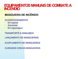 EQUIPAMENTOSMANUAISDECOMBATEA
INCÊNDIO
MANGUEIRA DE INCÊNDIO
ACONDICIONAMENTO
▪
▪
▪
Em espiral
Aduchada
Em ziguezague
TRANSPORTE E MANUSEIO
LANÇAMENTO DE MANGUEIRAS
ACOPLAMENTO DE MANGUEIRAS
CUIDADOS COM AS MANGUEIRAS
 