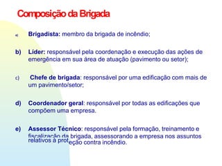 ComposiçãodaBrigada
a) Brigadista: membro da brigada de incêndio;
b) Líder: responsável pela coordenação e execução das ações de
emergência em sua área de atuação (pavimento ou setor);
c) Chefe de brigada: responsável por uma edificação com mais de
um pavimento/setor;
d) Coordenador geral: responsável por todas as edificações que
compõem uma empresa.
e) Assessor Técnico: responsável pela formação, treinamento e
fiscalização da brigada, assessorando a empresa nos assuntos
relativos à proteção contra incêndio.
 