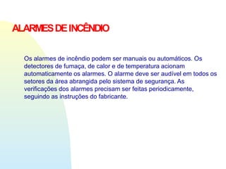 ALARMESDEINCÊNDIO
Os alarmes de incêndio podem ser manuais ou automáticos. Os
detectores de fumaça, de calor e de temperatura acionam
automaticamente os alarmes. O alarme deve ser audível em todos os
setores da área abrangida pelo sistema de segurança. As
verificações dos alarmes precisam ser feitas periodicamente,
seguindo as instruções do fabricante.
 
