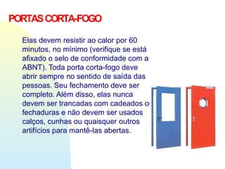 PORTASCORTA-FOGO
Elas devem resistir ao calor por 60
minutos, no mínimo (verifique se está
afixado o selo de conformidade com a
ABNT). Toda porta corta-fogo deve
abrir sempre no sentido de saída das
pessoas. Seu fechamento deve ser
completo. Além disso, elas nunca
devem ser trancadas com cadeados ou
fechaduras e não devem ser usados
calços, cunhas ou quaisquer outros
artifícios para mantê-las abertas.
 